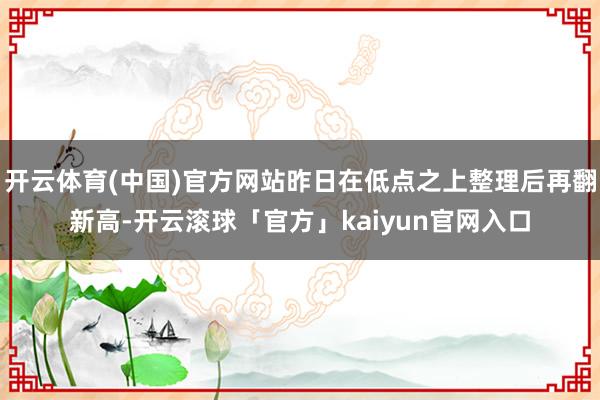 开云体育(中国)官方网站昨日在低点之上整理后再翻新高-开云滚球「官方」kaiyun官网入口