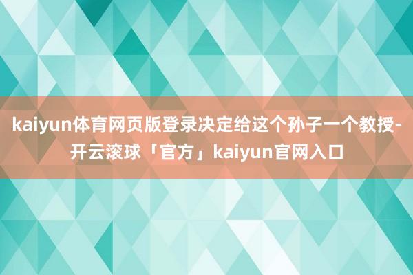 kaiyun体育网页版登录决定给这个孙子一个教授-开云滚球「官方」kaiyun官网入口