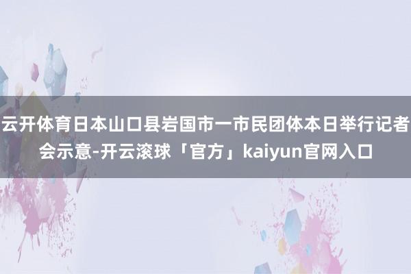 云开体育日本山口县岩国市一市民团体本日举行记者会示意-开云滚球「官方」kaiyun官网入口