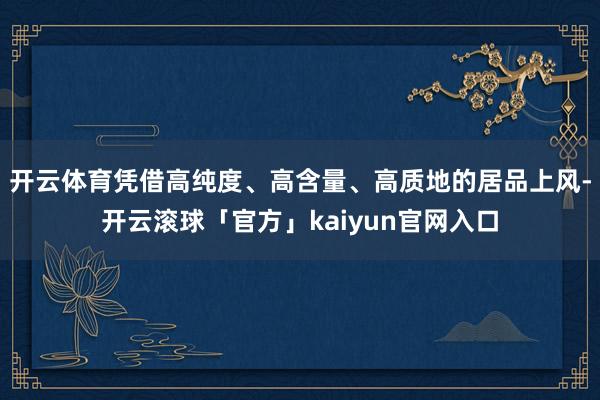 开云体育凭借高纯度、高含量、高质地的居品上风-开云滚球「官方」kaiyun官网入口