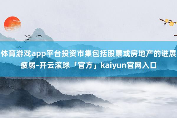 体育游戏app平台投资市集包括股票或房地产的进展疲弱-开云滚球「官方」kaiyun官网入口