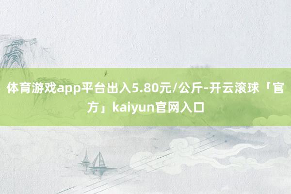 体育游戏app平台出入5.80元/公斤-开云滚球「官方」kaiyun官网入口