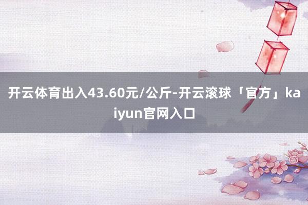 开云体育出入43.60元/公斤-开云滚球「官方」kaiyun官网入口