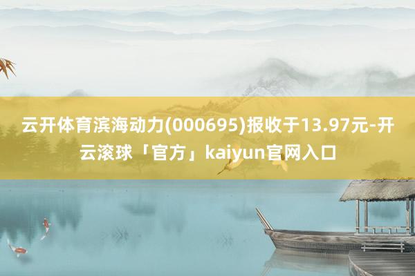 云开体育滨海动力(000695)报收于13.97元-开云滚球「官方」kaiyun官网入口