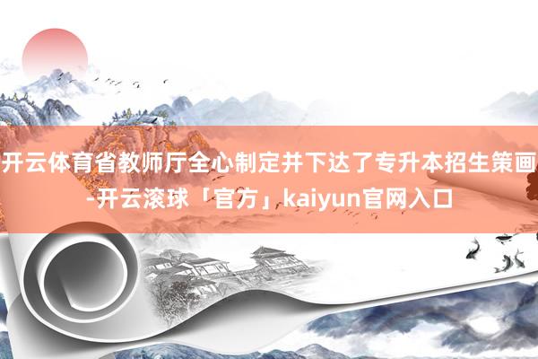 开云体育省教师厅全心制定并下达了专升本招生策画-开云滚球「官方」kaiyun官网入口