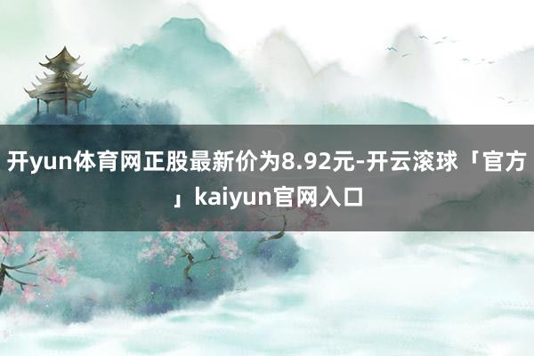 开yun体育网正股最新价为8.92元-开云滚球「官方」kaiyun官网入口