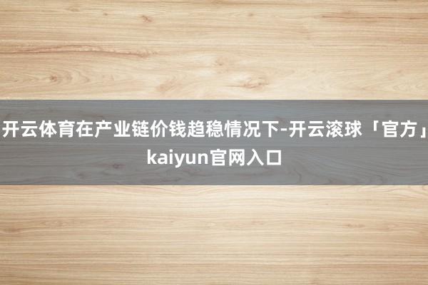 开云体育在产业链价钱趋稳情况下-开云滚球「官方」kaiyun官网入口