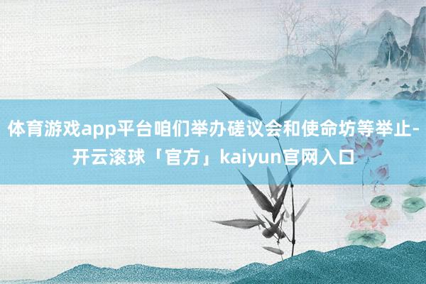 体育游戏app平台咱们举办磋议会和使命坊等举止-开云滚球「官方」kaiyun官网入口