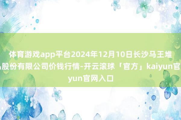 体育游戏app平台2024年12月10日长沙马王堆农居品股份有限公司价钱行情-开云滚球「官方」kaiyun官网入口