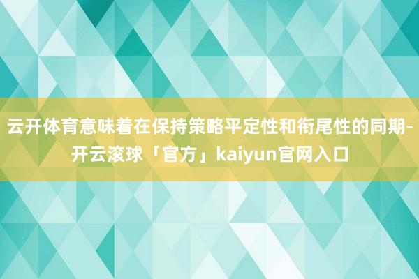 云开体育意味着在保持策略平定性和衔尾性的同期-开云滚球「官方」kaiyun官网入口