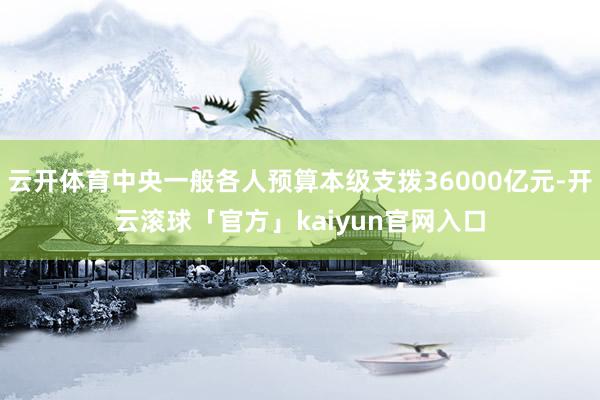 云开体育中央一般各人预算本级支拨36000亿元-开云滚球「官方」kaiyun官网入口