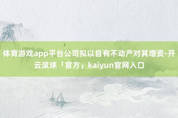 体育游戏app平台公司拟以自有不动产对其增资-开云滚球「官方」kaiyun官网入口