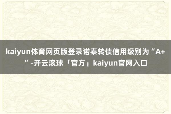 kaiyun体育网页版登录诺泰转债信用级别为“A+”-开云滚球「官方」kaiyun官网入口