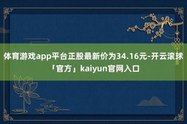 体育游戏app平台正股最新价为34.16元-开云滚球「官方」kaiyun官网入口