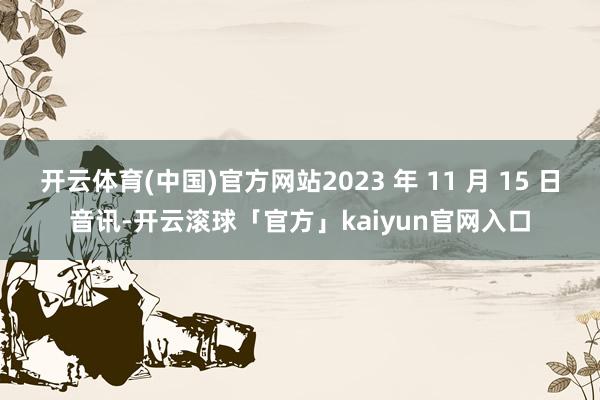 开云体育(中国)官方网站2023 年 11 月 15 日音讯-开云滚球「官方」kaiyun官网入口