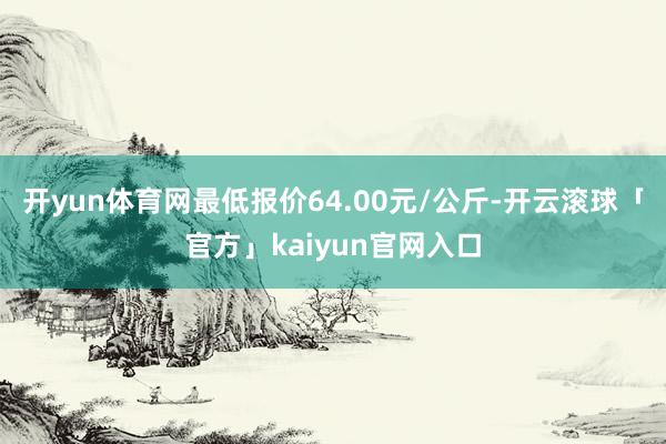 开yun体育网最低报价64.00元/公斤-开云滚球「官方」kaiyun官网入口