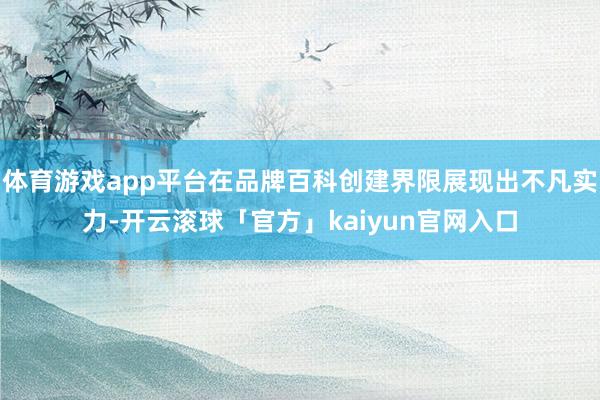 体育游戏app平台在品牌百科创建界限展现出不凡实力-开云滚球「官方」kaiyun官网入口