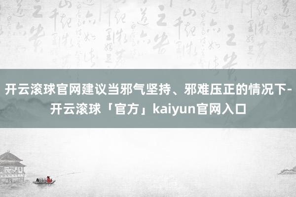 开云滚球官网建议当邪气坚持、邪难压正的情况下-开云滚球「官方」kaiyun官网入口