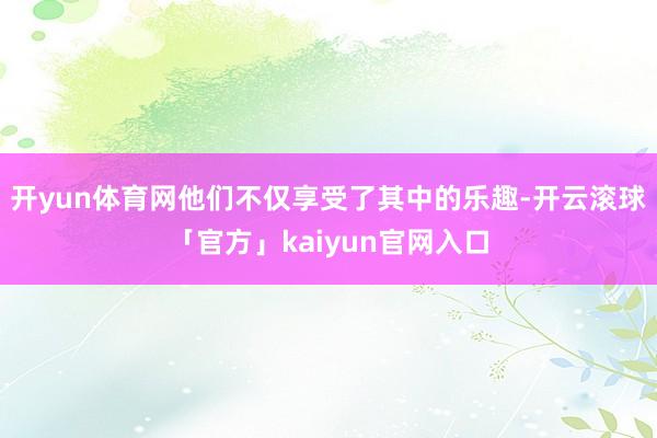 开yun体育网他们不仅享受了其中的乐趣-开云滚球「官方」kaiyun官网入口