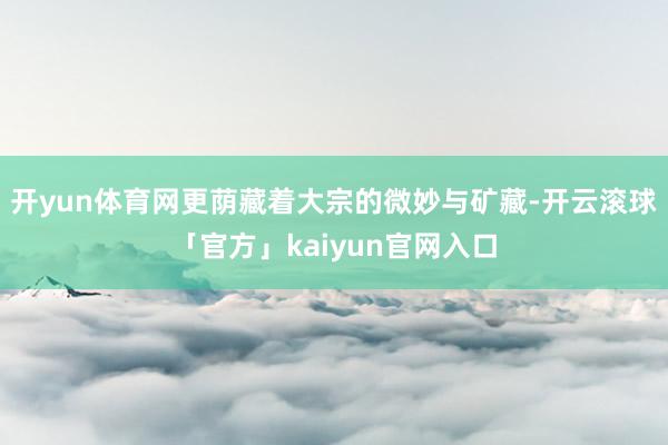 开yun体育网更荫藏着大宗的微妙与矿藏-开云滚球「官方」kaiyun官网入口