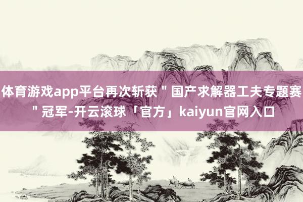 体育游戏app平台再次斩获＂国产求解器工夫专题赛＂冠军-开云滚球「官方」kaiyun官网入口