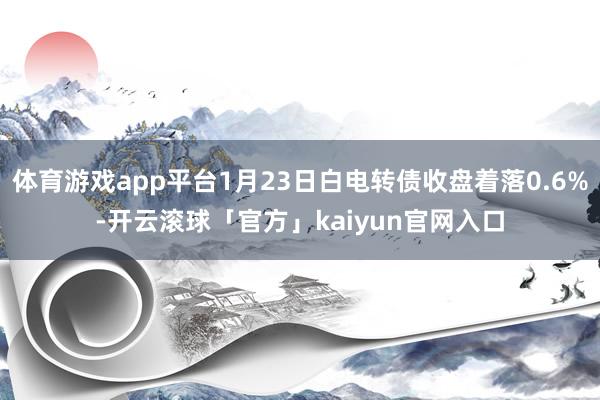 体育游戏app平台1月23日白电转债收盘着落0.6%-开云滚球「官方」kaiyun官网入口