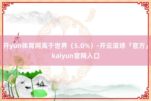 开yun体育网高于世界（5.0%）-开云滚球「官方」kaiyun官网入口