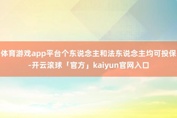 体育游戏app平台个东说念主和法东说念主均可投保-开云滚球「官方」kaiyun官网入口