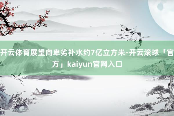 开云体育展望向卑劣补水约7亿立方米-开云滚球「官方」kaiyun官网入口