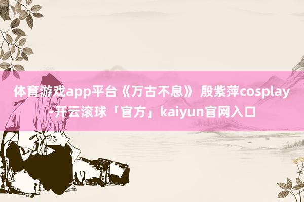 体育游戏app平台《万古不息》 殷紫萍cosplay-开云滚球「官方」kaiyun官网入口