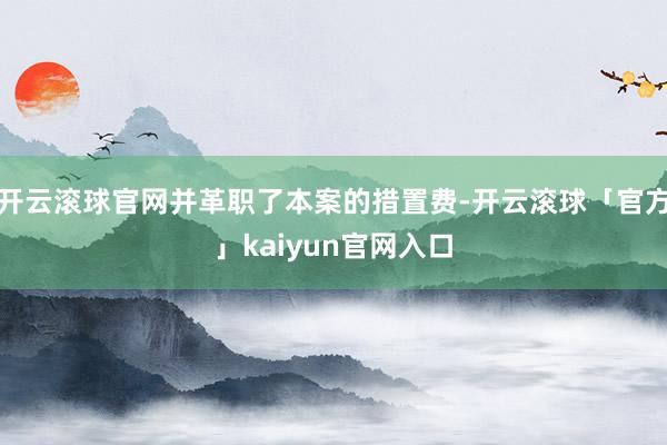 开云滚球官网并革职了本案的措置费-开云滚球「官方」kaiyun官网入口