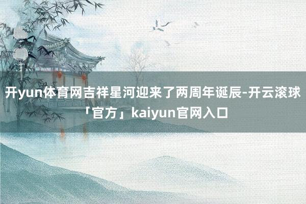 开yun体育网吉祥星河迎来了两周年诞辰-开云滚球「官方」kaiyun官网入口