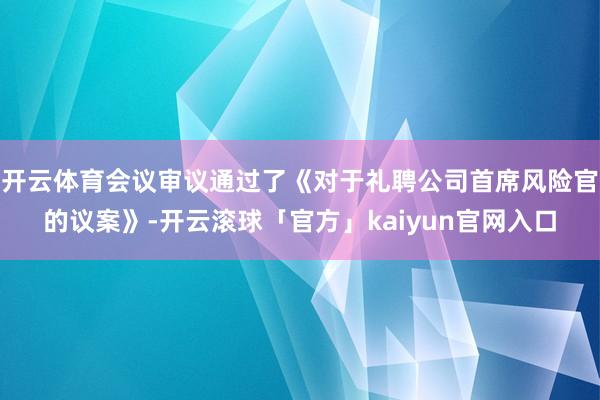 开云体育会议审议通过了《对于礼聘公司首席风险官的议案》-开云滚球「官方」kaiyun官网入口