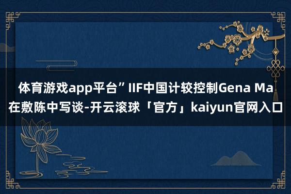 体育游戏app平台”IIF中国计较控制Gena Ma在敷陈中写谈-开云滚球「官方」kaiyun官网入口